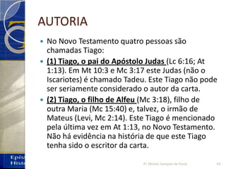 AUTORIA
 No Novo Testamento quatro pessoas são
chamadas Tiago:
 (1) Tiago, o pai do Apóstolo Judas (Lc 6:16; At
1:13). Em Mt 10:3 e Mc 3:17 este Judas (não o
Iscariotes) é chamado Tadeu. Este Tiago não pode
ser seriamente considerado o autor da carta.
 (2) Tiago, o filho de Alfeu (Mc 3:18), filho de
outra Maria (Mc 15:40) e, talvez, o irmão de
Mateus (Levi, Mc 2:14). Este Tiago é mencionado
pela última vez em At 1:13, no Novo Testamento.
Não há evidência na história de que este Tiago
tenha sido o escritor da carta.
43Pr. Moisés Sampaio de Paula
 