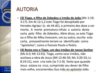 AUTORIA
 (3) Tiago, o filho de Zebedeu e irmão de João (Mc 1:19;
3:17). Em At 12:1,2 este Tiago foi decapitado por
Herodes Agripa I (c. de 44 dC), o primeiro dos doze a ser
morto. A morte prematura refuta a autoria desta
carta pelo filho de Zebedeu. Além disso, se este Tiago
ou o filho de Alfeu tivessem, um ou outro, escrito esta
carta, provavelmente teriam se identificado como
“apóstolos”, como o fizeram Paulo e Pedro.
 (4) Resta‐nos o Tiago, um dos irmãos de nosso Senhor
(Mc 6:3; Mt 13:55). Tiago, como seus irmãos, não
aceitava a obra de Jesus (Mt 12:46‐50; Mc 3:20‐33; Lc
8:19‐21), nem cria nele (Jo 7:1‐9). Tanto que quando
Jesus estava na cruz, cumprindo seu dever de filho
mais velho, encomendou Sua mãe ao apóstolo João. 44Pr. Moisés Sampaio de Paula
 