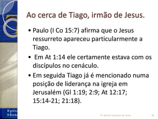 Ao cerca de Tiago, irmão de Jesus.
• Paulo (I Co 15:7) afirma que o Jesus
ressurreto apareceu particularmente a
Tiago.
• Em At 1:14 ele certamente estava com os
discípulos no cenáculo.
• Em seguida Tiago já é mencionado numa
posição de liderança na igreja em
Jerusalém (Gl 1:19; 2:9; At 12:17;
15:14‐21; 21:18).
45Pr. Moisés Sampaio de Paula
 