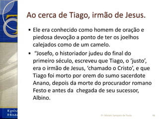 Ao cerca de Tiago, irmão de Jesus.
• Ele era conhecido como homem de oração e
piedosa devoção a ponto de ter os joelhos
calejados como de um camelo.
• “Josefo, o historiador judeu do final do
primeiro século, escreveu que Tiago, o ‘justo’,
era o irmão de Jesus, ‘chamado o Cristo’, e que
Tiago foi morto por orem do sumo sacerdote
Anano, depois da morte do procurador romano
Festo e antes da chegada de seu sucessor,
Albino.
46Pr. Moisés Sampaio de Paula
 