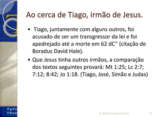 Ao cerca de Tiago, irmão de Jesus.
• Tiago, juntamente com alguns outros, foi
acusado de ser um transgressor da lei e foi
apedrejado até a morte em 62 dC” (citação de
Boradus David Hale).
• Que Jesus tinha outros irmãos, a comparação
dos textos seguintes provará: Mt 1:25; Lc 2:7;
7:12; 8:42; Jo 1:18. (Tiago, José, Simão e Judas)
47Pr. Moisés Sampaio de Paula
 
