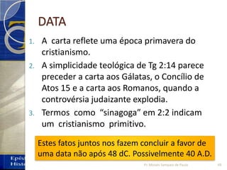 DATA
1. A carta reflete uma época primavera do
cristianismo.
2. A simplicidade teológica de Tg 2:14 parece
preceder a carta aos Gálatas, o Concílio de
Atos 15 e a carta aos Romanos, quando a
controvérsia judaizante explodia.
3. Termos como “sinagoga” em 2:2 indicam
um cristianismo primitivo.
Estes fatos juntos nos fazem concluir a favor de
uma data não após 48 dC. Possivelmente 40 A.D.
49Pr. Moisés Sampaio de Paula
 
