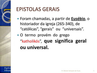 EPISTOLAS GERAIS
 Foram chamadas, a partir de Eusébio, o
historiador da igreja (265-340), de
“católicas”, “gerais” ou “universais”.
 O termo provém do grego
“katholikós”, que significa geral
ou universal.
5Pr. Moisés Sampaio de Paula
 