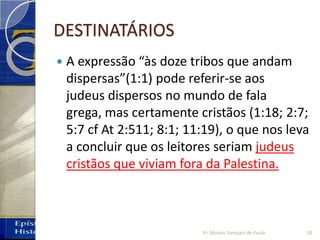 DESTINATÁRIOS
 A expressão “às doze tribos que andam
dispersas”(1:1) pode referir-se aos
judeus dispersos no mundo de fala
grega, mas certamente cristãos (1:18; 2:7;
5:7 cf At 2:511; 8:1; 11:19), o que nos leva
a concluir que os leitores seriam judeus
cristãos que viviam fora da Palestina.
50Pr. Moisés Sampaio de Paula
 