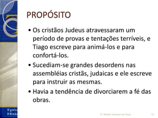 PROPÓSITO
• Os cristãos Judeus atravessaram um
período de provas e tentações terríveis, e
Tiago escreve para animá-los e para
confortá-los.
• Sucediam-se grandes desordens nas
assembléias cristãs, judaicas e ele escreve
para instruir as mesmas.
• Havia a tendência de divorciarem a fé das
obras.
51Pr. Moisés Sampaio de Paula
 