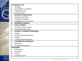 Introdução (1.1-11)
1. Saudação
2. As tentações e a paciência
3. A sabedoria e a fé
4. O rico e o pobre
I. OUVINTES E PRATICANTES
1. A origem da tentação
2. Praticantes da palavra
3. A religião pura e sem mácula
I. ACEPÇÃO DE PESSOAS
I. A FÉ E AS OBRAS
1. A FÉ sem as obras é morta
2. A justificação pelas obras
I. A LINGUA – GUERRAS E CONTENDAS
1. A língua
2. As duas formas de sabedoria
3. A cobiça
4. A vitória pela graça de Deus.
I. A JACTÂNCIA E AS RIQUEZAS
1. A jactância
2. As riquezas desonestas
CONCLUSÃO
1. A apaciendia
2. As queixas
3. As juras
4. A oração do justo
53Pr. Moisés Sampaio de Paula
 