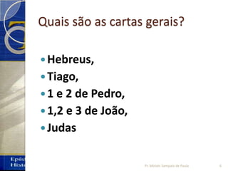 Quais são as cartas gerais?
Hebreus,
Tiago,
1 e 2 de Pedro,
1,2 e 3 de João,
Judas
6Pr. Moisés Sampaio de Paula
 