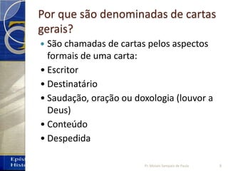 Por que são denominadas de cartas
gerais?
 São chamadas de cartas pelos aspectos
formais de uma carta:
• Escritor
• Destinatário
• Saudação, oração ou doxologia (louvor a
Deus)
• Conteúdo
• Despedida
8Pr. Moisés Sampaio de Paula
 