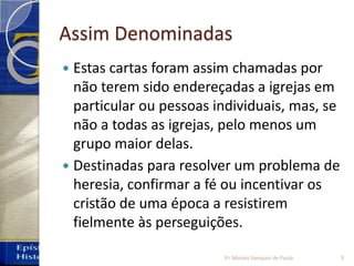 Assim Denominadas
 Estas cartas foram assim chamadas por
não terem sido endereçadas a igrejas em
particular ou pessoas individuais, mas, se
não a todas as igrejas, pelo menos um
grupo maior delas.
 Destinadas para resolver um problema de
heresia, confirmar a fé ou incentivar os
cristão de uma época a resistirem
fielmente às perseguições.
9Pr. Moisés Sampaio de Paula
 