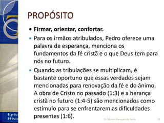 PROPÓSITO
• Firmar, orientar, confortar.
 Para os irmãos atribulados, Pedro oferece uma
palavra de esperança, menciona os
fundamentos da fé cristã e o que Deus tem para
nós no futuro.
 Quando as tribulações se multiplicam, é
bastante oportuno que essas verdades sejam
mencionadas para renovação da fé e do ânimo.
A obra de Cristo no passado (1:3) e a herança
cristã no futuro (1:4-5) são mencionados como
estímulo para se enfrentarem as dificuldades
presentes (1:6). 10Pr. Moisés Sampaio de Paula
 
