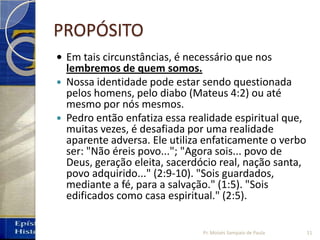 PROPÓSITO
• Em tais circunstâncias, é necessário que nos
lembremos de quem somos.
 Nossa identidade pode estar sendo questionada
pelos homens, pelo diabo (Mateus 4:2) ou até
mesmo por nós mesmos.
 Pedro então enfatiza essa realidade espiritual que,
muitas vezes, é desafiada por uma realidade
aparente adversa. Ele utiliza enfaticamente o verbo
ser: "Não éreis povo..."; "Agora sois... povo de
Deus, geração eleita, sacerdócio real, nação santa,
povo adquirido..." (2:9-10). "Sois guardados,
mediante a fé, para a salvação." (1:5). "Sois
edificados como casa espiritual." (2:5).
11Pr. Moisés Sampaio de Paula
 