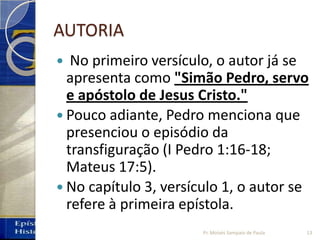AUTORIA
 No primeiro versículo, o autor já se
apresenta como "Simão Pedro, servo
e apóstolo de Jesus Cristo."
 Pouco adiante, Pedro menciona que
presenciou o episódio da
transfiguração (I Pedro 1:16-18;
Mateus 17:5).
 No capítulo 3, versículo 1, o autor se
refere à primeira epístola.
13Pr. Moisés Sampaio de Paula
 