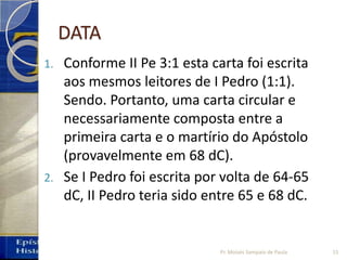 DATA
1. Conforme II Pe 3:1 esta carta foi escrita
aos mesmos leitores de I Pedro (1:1).
Sendo. Portanto, uma carta circular e
necessariamente composta entre a
primeira carta e o martírio do Apóstolo
(provavelmente em 68 dC).
2. Se I Pedro foi escrita por volta de 64‐65
dC, II Pedro teria sido entre 65 e 68 dC.
15Pr. Moisés Sampaio de Paula
 