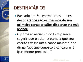 DESTINATÁRIOS
 Baseado em 3:1 entendemos que os
destinatários são os mesmos da sua
primeira carta: cristãos dispersos na Ásia
Menor.
 O primeiro versículo do livro parece
sugerir que o autor pretendia que seu
escrito tivesse um alcance maior: ele se
dirige "aos que conosco alcançaram fé
igualmente preciosa..."
16Pr. Moisés Sampaio de Paula
 