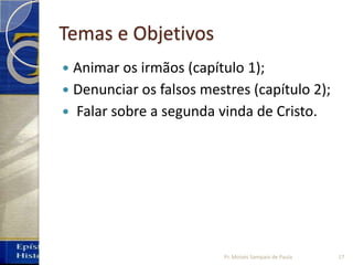 Temas e Objetivos
 Animar os irmãos (capítulo 1);
 Denunciar os falsos mestres (capítulo 2);
 Falar sobre a segunda vinda de Cristo.
Pr. Moisés Sampaio de Paula 17
 