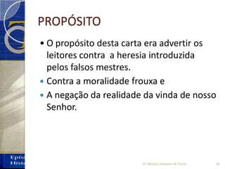 PROPÓSITO
• O propósito desta carta era advertir os
leitores contra a heresia introduzida
pelos falsos mestres.
 Contra a moralidade frouxa e
 A negação da realidade da vinda de nosso
Senhor.
18Pr. Moisés Sampaio de Paula
 