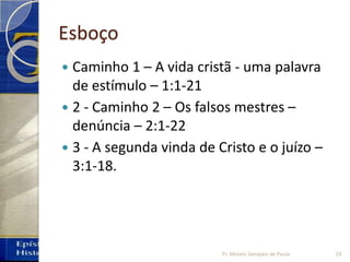 Esboço
 Caminho 1 – A vida cristã - uma palavra
de estímulo – 1:1-21
 2 - Caminho 2 – Os falsos mestres –
denúncia – 2:1-22
 3 - A segunda vinda de Cristo e o juízo –
3:1-18.
Pr. Moisés Sampaio de Paula 19
 