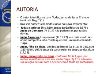 AUTORIA
 O autor identifica‐se com “Judas, servo de Jesus Cristo, e
irmão de Tiago” (1).
 Dos seis homens chamados Judas no Novo Testamento:
 Judas Iscariotes (Mc 3:19), Judas da Galiléia (At 5:37) e
Judas de Damasco (At 9:14) não podem ser, por razões
óbvias.
 Judas Barsabás é improvável (At 15:22), ele teria usado seu
nome completo e não consta que teria um irmão chamado
Tiago.
 Judas, filho de Tiago, um dos apóstolos (Lc 6:16; Jo 14:22; At
1:13) idem, pois o autor da carta exclui‐se do grupo dos doze
(17,18).
 Judas, meio‐irmão de Jesus, conforme Mt 6:3, que, por
razões semelhantes a de seu irmão Tiago (Tg 1:1), não usou
sua relação natural com o Senhor como fonte de autoridade.
Pr. Moisés Sampaio de Paula 22
 