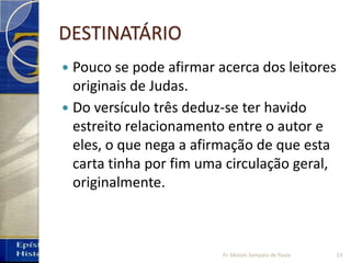 DESTINATÁRIO
 Pouco se pode afirmar acerca dos leitores
originais de Judas.
 Do versículo três deduz‐se ter havido
estreito relacionamento entre o autor e
eles, o que nega a afirmação de que esta
carta tinha por fim uma circulação geral,
originalmente.
Pr. Moisés Sampaio de Paula 23
 