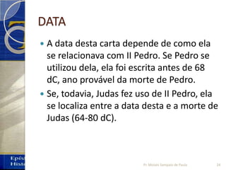 DATA
 A data desta carta depende de como ela
se relacionava com II Pedro. Se Pedro se
utilizou dela, ela foi escrita antes de 68
dC, ano provável da morte de Pedro.
 Se, todavia, Judas fez uso de II Pedro, ela
se localiza entre a data desta e a morte de
Judas (64‐80 dC).
Pr. Moisés Sampaio de Paula 24
 