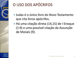 O USO DOS APÓCRIFOS
 Judas é o único livro do Novo Testamento
que cita livros apócrifos.
 Há uma citação direta (14,15) de I Enoque
(1:9) e uma possível citação da Assunção
de Moisés (9).
Pr. Moisés Sampaio de Paula 25
 