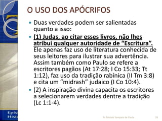O USO DOS APÓCRIFOS
 Duas verdades podem ser salientadas
quanto a isso:
 (1) Judas, ao citar esses livros, não lhes
atribui qualquer autoridade de “Escritura”.
Ele apenas faz uso de literatura conhecida de
seus leitores para ilustrar sua advertência.
Assim também como Paulo se refere a
escritores pagãos (At 17:28; I Co 15:33; Tt
1:12), faz uso da tradição rabínica (II Tm 3:8)
e cita um “midrash” judaico (I Co 10:4).
 (2) A inspiração divina capacita os escritores
a selecionarem verdades dentre a tradição
(Lc 1:1‐4).
Pr. Moisés Sampaio de Paula 26
 