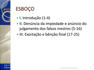 ESBOÇO
 I. Introdução (1‐4)
 II. Denúncia da impiedade e anúncio do
julgamento dos falsos mestres (5‐16)
 III. Exortação e bênção final (17‐25)
Pr. Moisés Sampaio de Paula 27
 