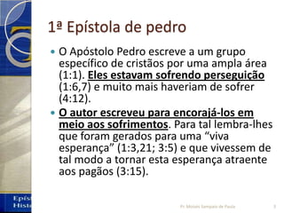 1ª Epístola de pedro
 O Apóstolo Pedro escreve a um grupo
específico de cristãos por uma ampla área
(1:1). Eles estavam sofrendo perseguição
(1:6,7) e muito mais haveriam de sofrer
(4:12).
 O autor escreveu para encorajá‐los em
meio aos sofrimentos. Para tal lembra‐lhes
que foram gerados para uma “viva
esperança” (1:3,21; 3:5) e que vivessem de
tal modo a tornar esta esperança atraente
aos pagãos (3:15).
3Pr. Moisés Sampaio de Paula
 