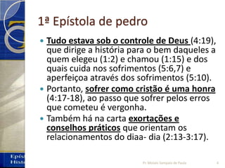 1ª Epístola de pedro
 Tudo estava sob o controle de Deus (4:19),
que dirige a história para o bem daqueles a
quem elegeu (1:2) e chamou (1:15) e dos
quais cuida nos sofrimentos (5:6,7) e
aperfeiçoa através dos sofrimentos (5:10).
 Portanto, sofrer como cristão é uma honra
(4:17‐18), ao passo que sofrer pelos erros
que cometeu é vergonha.
 Também há na carta exortações e
conselhos práticos que orientam os
relacionamentos do diaa‐ dia (2:13‐3:17).
4Pr. Moisés Sampaio de Paula
 