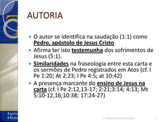 AUTORIA
 O autor se identifica na saudação (1:1) como
Pedro, apóstolo de Jesus Cristo
 Afirma ter isto testemunha dos sofrimentos de
Jesus (5:1).
 Similaridades na fraseologia entre esta carta e
os sermões de Pedro registrados em Atos (cf. I
Pe 1:20; At 2:23; I Pe 4:5; at 10:42)
 A presença marcante do ensino de Jesus na
carta (cf. I Pe 2:12,13‐17; 2:21;3:14; 4:13; Mt
5:10‐12,16;10:38; 17:24‐27)
5Pr. Moisés Sampaio de Paula
 
