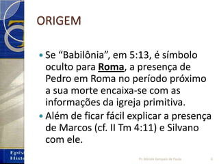 ORIGEM
 Se “Babilônia”, em 5:13, é símbolo
oculto para Roma, a presença de
Pedro em Roma no período próximo
a sua morte encaixa‐se com as
informações da igreja primitiva.
 Além de ficar fácil explicar a presença
de Marcos (cf. II Tm 4:11) e Silvano
com ele.
6Pr. Moisés Sampaio de Paula
 