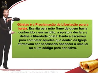 Gálatas é a Proclamação de Libertação para a
Igreja. Escrita pela mão firme de quem havia
conhecido a escravidão, a epístola declara e
define a liberdade cristã. Paulo a escreveu
para combater aqueles que dentro da Igreja
afirmavam ser necessário obedecer a uma lei
ou a um código para ser salvo.
 