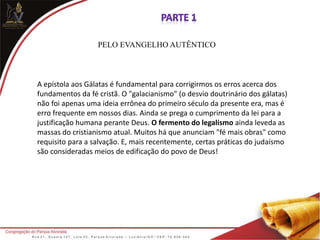 PELO EVANGELHO AUTÊNTICO
A epístola aos Gálatas é fundamental para corrigirmos os erros acerca dos
fundamentos da fé cristã. O "galacianismo" (o desvio doutrinário dos gálatas)
não foi apenas uma ideia errônea do primeiro século da presente era, mas é
erro frequente em nossos dias. Ainda se prega o cumprimento da lei para a
justificação humana perante Deus. O fermento do legalismo ainda leveda as
massas do cristianismo atual. Muitos há que anunciam "fé mais obras" como
requisito para a salvação. E, mais recentemente, certas práticas do judaísmo
são consideradas meios de edificação do povo de Deus!
 