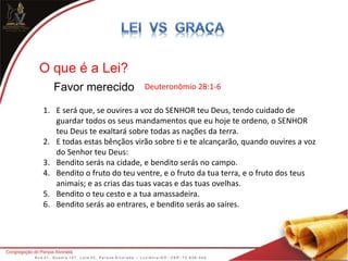O que é a Lei?
Favor merecido Deuteronômio 28:1-6
1. E será que, se ouvires a voz do SENHOR teu Deus, tendo cuidado de
guardar todos os seus mandamentos que eu hoje te ordeno, o SENHOR
teu Deus te exaltará sobre todas as nações da terra.
2. E todas estas bênçãos virão sobre ti e te alcançarão, quando ouvires a voz
do Senhor teu Deus:
3. Bendito serás na cidade, e bendito serás no campo.
4. Bendito o fruto do teu ventre, e o fruto da tua terra, e o fruto dos teus
animais; e as crias das tuas vacas e das tuas ovelhas.
5. Bendito o teu cesto e a tua amassadeira.
6. Bendito serás ao entrares, e bendito serás ao saíres.
 