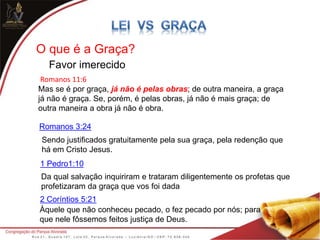 O que é a Graça?
Favor imerecido
Romanos 11:6
Mas se é por graça, já não é pelas obras; de outra maneira, a graça
já não é graça. Se, porém, é pelas obras, já não é mais graça; de
outra maneira a obra já não é obra.
Sendo justificados gratuitamente pela sua graça, pela redenção que
há em Cristo Jesus.
Da qual salvação inquiriram e trataram diligentemente os profetas que
profetizaram da graça que vos foi dada
1 Pedro1:10
Àquele que não conheceu pecado, o fez pecado por nós; para
que nele fôssemos feitos justiça de Deus.
Romanos 3:24
2 Coríntios 5:21
 