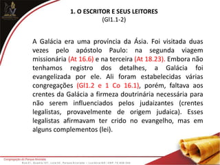 1. O ESCRITOR E SEUS LEITORES
(Gl1.1-2)
A Galácia era uma província da Ásia. Foi visitada duas
vezes pelo apóstolo Paulo: na segunda viagem
missionária (At 16.6) e na terceira (At 18.23). Embora não
tenhamos registro dos detalhes, a Galácia foi
evangelizada por ele. Ali foram estabelecidas várias
congregações (Gl1.2 e 1 Co 16.1), porém, faltava aos
crentes da Galácia a firmeza doutrinária necessária para
não serem influenciados pelos judaizantes (crentes
legalistas, provavelmente de origem judaica). Esses
legalistas afirmavam ter crido no evangelho, mas em
alguns complementos (lei).
 