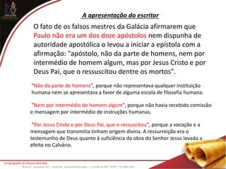 A apresentação do escritor
O fato de os falsos mestres da Galácia afirmarem que
Paulo não era um dos doze apóstolos nem dispunha de
autoridade apostólica o levou a iniciar a epístola com a
afirmação: "apóstolo, não da parte de homens, nem por
intermédio de homem algum, mas por Jesus Cristo e por
Deus Pai, que o ressuscitou dentre os mortos".
“Por Jesus Cristo e por Deus Pai, que o ressuscitou", porque a vocação e a
mensagem que transmitia tinham origem divina. A ressurreição era o
testemunho de Deus quanto à suficiência da obra do Senhor Jesus levada a
efeito no Calvário.
"Não da parte de homens", porque não representava qualquer instituição
humana nem se apresentava a favor de alguma escola de filosofia humana.
"Nem por intermédio de homem algum", porque não havia recebido comissão
e mensagem por intermédio de instruções humanas.
 