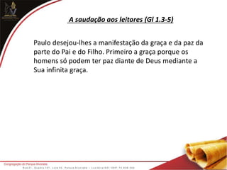 A saudação aos leitores (Gl 1.3-5)
Paulo desejou-lhes a manifestação da graça e da paz da
parte do Pai e do Filho. Primeiro a graça porque os
homens só podem ter paz diante de Deus mediante a
Sua infinita graça.
 