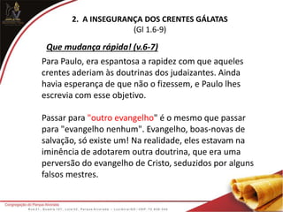 2. A INSEGURANÇA DOS CRENTES GÁLATAS
(Gl 1.6-9)
Para Paulo, era espantosa a rapidez com que aqueles
crentes aderiam às doutrinas dos judaizantes. Ainda
havia esperança de que não o fizessem, e Paulo lhes
escrevia com esse objetivo.
Passar para "outro evangelho" é o mesmo que passar
para "evangelho nenhum". Evangelho, boas-novas de
salvação, só existe um! Na realidade, eles estavam na
iminência de adotarem outra doutrina, que era uma
perversão do evangelho de Cristo, seduzidos por alguns
falsos mestres.
Que mudança rápida! (v.6-7)
 