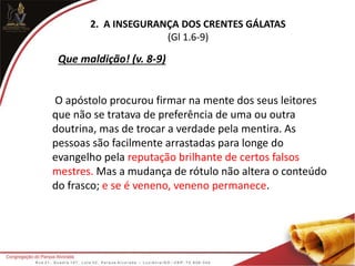 2. A INSEGURANÇA DOS CRENTES GÁLATAS
(Gl 1.6-9)
O apóstolo procurou firmar na mente dos seus leitores
que não se tratava de preferência de uma ou outra
doutrina, mas de trocar a verdade pela mentira. As
pessoas são facilmente arrastadas para longe do
evangelho pela reputação brilhante de certos falsos
mestres. Mas a mudança de rótulo não altera o conteúdo
do frasco; e se é veneno, veneno permanece.
Que maldição! (v. 8-9)
 