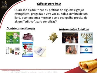 Quais são as doutrinas ou práticas de algumas igrejas
evangélicas, pregadas a viva voz ou sob à sombra de um
livro, que tendem a mostrar que o evangelho precisa de
algum "aditivo", para ser eficaz?
Gálatas para hoje
Doutrinas de Homens Instrumentos Judáicos
 