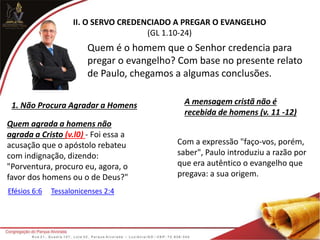II. O SERVO CREDENCIADO A PREGAR O EVANGELHO
(GL 1.10-24)
Quem é o homem que o Senhor credencia para
pregar o evangelho? Com base no presente relato
de Paulo, chegamos a algumas conclusões.
1. Não Procura Agradar a Homens A mensagem cristã não é
recebida de homens (v. 11 -12)
Quem agrada a homens não
agrada a Cristo (v.l0) - Foi essa a
acusação que o apóstolo rebateu
com indignação, dizendo:
"Porventura, procuro eu, agora, o
favor dos homens ou o de Deus?"
Efésios 6:6 Tessalonicenses 2:4
Com a expressão "faço-vos, porém,
saber", Paulo introduziu a razão por
que era autêntico o evangelho que
pregava: a sua origem.
 