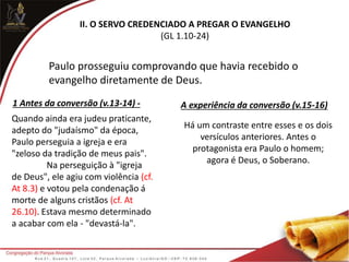 II. O SERVO CREDENCIADO A PREGAR O EVANGELHO
(GL 1.10-24)
Paulo prosseguiu comprovando que havia recebido o
evangelho diretamente de Deus.
1 Antes da conversão (v.13-14) - A experiência da conversão (v.15-16)
Quando ainda era judeu praticante,
adepto do "judaísmo" da época,
Paulo perseguia a igreja e era
"zeloso da tradição de meus pais".
Na perseguição à "igreja
de Deus", ele agiu com violência (cf.
At 8.3) e votou pela condenação á
morte de alguns cristãos (cf. At
26.10). Estava mesmo determinado
a acabar com ela - "devastá-la".
Há um contraste entre esses e os dois
versículos anteriores. Antes o
protagonista era Paulo o homem;
agora é Deus, o Soberano.
 