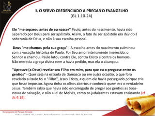 II. O SERVO CREDENCIADO A PREGAR O EVANGELHO
(GL 1.10-24)
Ele "me separou antes de eu nascer" Paulo, antes do nascimento, havia sido
separado por Deus para ser apóstolo. Assim, o fato de ser apóstolo era devido à
soberania de Deus, e não à sua escolha pessoal.
Deus "me chamou pela sua graça" - A escolha antes do nascimento culminou
com a vocação histórica de Paulo. Por Seu amor inteiramente imerecido, o
Senhor o chamou. Paulo lutou contra Ele, contra Cristo e contra os homens.
Não merecia a graça divina nem a havia pedido, mas ela o alcançou.
"Aprouve (a Deus) revelar seu Filho em mim, para que eu o pregasse entre os
gentios" - Quer seja na estrada de Damasco ou em outra ocasião, o que fora
revelado a Paulo foi o "Filho", Jesus Cristo, a quem ele havia perseguido porque cria
que fosse impostor. Agora tinha os olhos abertos e conhecia quem era o verdadeiro
Jesus. Também sabia que havia sido encarregado de pregar aos gentios as boas-
novas de salvação, e não a lei de Moisés, como os judaizantes estavam ensinando (cf
At 9.15).
 
