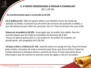 II. O SERVO CREDENCIADO A PREGAR O EVANGELHO
(GL 1.10-24)
Os acontecimentos após a conversão (v.16-24)
Foi à Arábia (v.17) - Não há registro bíblico com detalhes acerca da estada do
apóstolo na Arábia. E provável que ele tenha ido em busca de quietude e solidão, o
que não destoa do que é dito nos versículos 16 e 17. Ficou lá durante três anos (v.l8).
Esteve em Jerusalém (v.18-20) - A passagem por Jerusalém fora rápida. Deve ter
ocorrido depois que foi tirado às escondidas de Damasco (At 9.26).
Passou ali apenas quinze dias e o seu tempo em Jerusalém foi ocupado; em
grande parte, com pregações (At 9.28-29).
Foi para a Síria e a Cilicia (v.21 -24) - Quando esteve em perigo de vida, Paulo foi levado
pelos irmãos a Cesareia, de onde o enviaram para Tarso, que fica na Cilicia. E deve ter
visitado Damasco e Antioquia (Síria) a caminho de Tarso. O mais importante dessa
informação é que ele estivera no extremo norte da região, e não em Jerusalém.
 