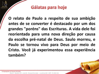 O relato de Paulo a respeito de sua ambição
antes de se converter é destacado por um dos
grandes "poréns" das Escrituras. A vida dele foi
reorientada para uma nova direção por causa
da escolha pré-natal de Deus. Saulo morreu, e
Paulo se tornou vivo para Deus por meio de
Cristo. Você já experimentou essa experiência
também?
 