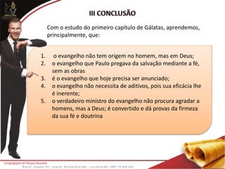 1. o evangelho não tem origem no homem, mas em Deus;
2. o evangelho que Paulo pregava da salvação mediante a fé,
sem as obras
3. é o evangelho que hoje precisa ser anunciado;
4. o evangelho não necessita de aditivos, pois sua eficácia lhe
é inerente;
5. o verdadeiro ministro do evangelho não procura agradar a
homens, mas a Deus; é convertido e dá provas da firmeza
da sua fé e doutrina
Com o estudo do primeiro capítulo de Gálatas, aprendemos,
principalmente, que:
 