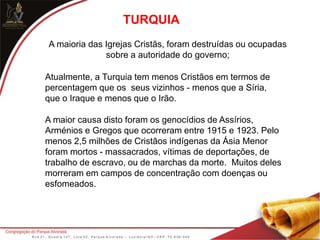 TURQUIA
A maioria das Igrejas Cristãs, foram destruídas ou ocupadas
sobre a autoridade do governo;
Atualmente, a Turquia tem menos Cristãos em termos de
percentagem que os seus vizinhos - menos que a Síria,
que o Iraque e menos que o Irão.
A maior causa disto foram os genocídios de Assírios,
Arménios e Gregos que ocorreram entre 1915 e 1923. Pelo
menos 2,5 milhões de Cristãos indígenas da Ásia Menor
foram mortos - massacrados, vítimas de deportações, de
trabalho de escravo, ou de marchas da morte. Muitos deles
morreram em campos de concentração com doenças ou
esfomeados.
 