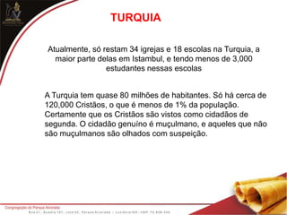 TURQUIA
Atualmente, só restam 34 igrejas e 18 escolas na Turquia, a
maior parte delas em Istambul, e tendo menos de 3,000
estudantes nessas escolas
A Turquia tem quase 80 milhões de habitantes. Só há cerca de
120,000 Cristãos, o que é menos de 1% da população.
Certamente que os Cristãos são vistos como cidadãos de
segunda. O cidadão genuíno é muçulmano, e aqueles que não
são muçulmanos são olhados com suspeição.
 