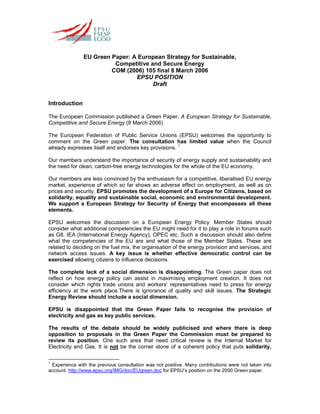 EU Green Paper: A European Strategy for Sustainable,
Competitive and Secure Energy
COM (2006) 105 final 8 March 2006
EPSU POSITION
Draft
Introduction
The European Commission published a Green Paper, A European Strategy for Sustainable,
Competitive and Secure Energy (8 March 2006)
The European Federation of Public Service Unions (EPSU) welcomes the opportunity to
comment on the Green paper. The consultation has limited value when the Council
already expresses itself and endorses key provisions. 1
Our members understand the importance of security of energy supply and sustainability and
the need for clean, carbon-free energy technologies for the whole of the EU economy.
Our members are less convinced by the enthusiasm for a competitive, liberalised EU energy
market, experience of which so far shows an adverse effect on employment, as well as on
prices and security. EPSU promotes the development of a Europe for Citizens, based on
solidarity, equality and sustainable social, economic and environmental development.
We support a European Strategy for Security of Energy that encompasses all these
elements.
EPSU welcomes the discussion on a European Energy Policy. Member States should
consider what additional competencies the EU might need for it to play a role in forums such
as G8, IEA (International Energy Agency), OPEC etc. Such a discussion should also define
what the competencies of the EU are and what those of the Member States. These are
related to deciding on the fuel mix, the organisation of the energy provision and services, and
network access issues. A key issue is whether effective democratic control can be
exercised allowing citizens to influence decisions.
The complete lack of a social dimension is disappointing. The Green paper does not
reflect on how energy policy can assist in maximising employment creation. It does not
consider which rights trade unions and workers’ representatives need to press for energy
efficiency at the work place.There is ignorance of quality and skill issues. The Strategic
Energy Review should include a social dimension.
EPSU is disappointed that the Green Paper fails to recognise the provision of
electricity and gas as key public services.
The results of the debate should be widely publicised and where there is deep
opposition to proposals in the Green Paper the Commission must be prepared to
review its position. One such area that need critical review is the Internal Market for
Electricity and Gas. It is not be the corner stone of a coherent policy that puts solidarity,
1
Experience with the previous consultation was not positive. Many contributions were not taken into
account. http://www.epsu.org/IMG/doc/EUgreen.doc for EPSU’s position on the 2000 Green paper.
 